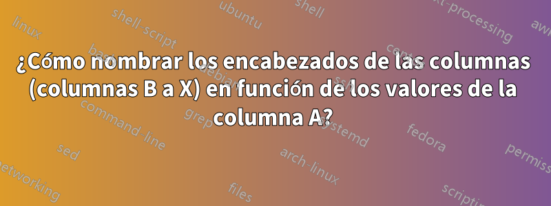 ¿Cómo nombrar los encabezados de las columnas (columnas B a X) en función de los valores de la columna A?