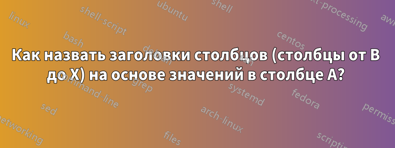 Как назвать заголовки столбцов (столбцы от B до X) на основе значений в столбце A?