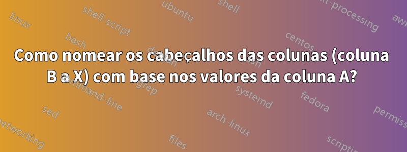 Como nomear os cabeçalhos das colunas (coluna B a X) com base nos valores da coluna A?