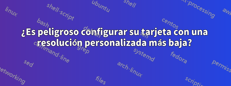 ¿Es peligroso configurar su tarjeta con una resolución personalizada más baja?