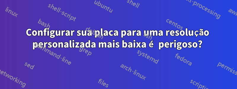 Configurar sua placa para uma resolução personalizada mais baixa é perigoso?