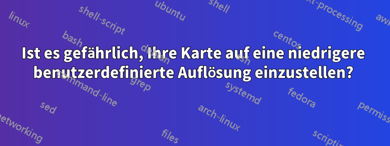 Ist es gefährlich, Ihre Karte auf eine niedrigere benutzerdefinierte Auflösung einzustellen?