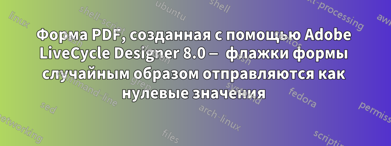 Форма PDF, созданная с помощью Adobe LiveCycle Designer 8.0 — флажки формы случайным образом отправляются как нулевые значения