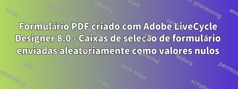 Formulário PDF criado com Adobe LiveCycle Designer 8.0 - Caixas de seleção de formulário enviadas aleatoriamente como valores nulos