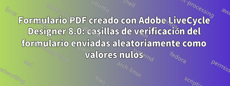 Formulario PDF creado con Adobe LiveCycle Designer 8.0: casillas de verificación del formulario enviadas aleatoriamente como valores nulos