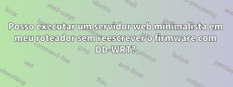 Posso executar um servidor web minimalista em meu roteador sem reescrever o firmware com DD-WRT?