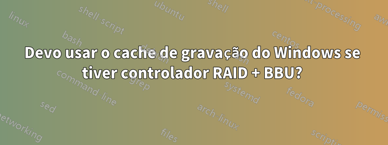 Devo usar o cache de gravação do Windows se tiver controlador RAID + BBU?