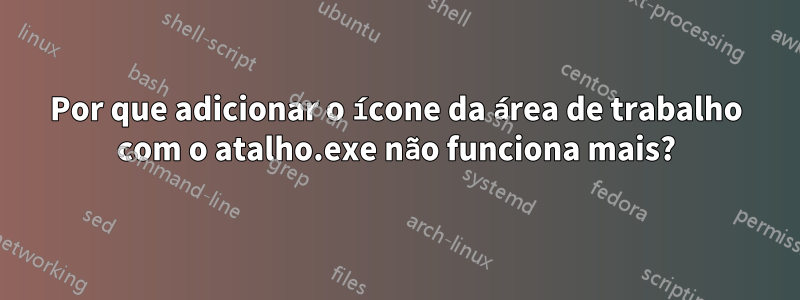 Por que adicionar o ícone da área de trabalho com o atalho.exe não funciona mais?