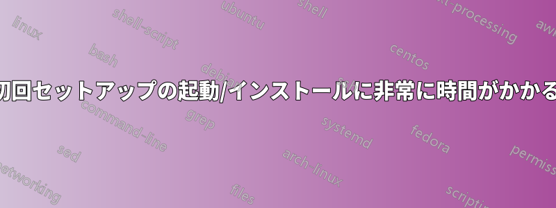 初回セットアップの起動/インストールに非常に時間がかかる