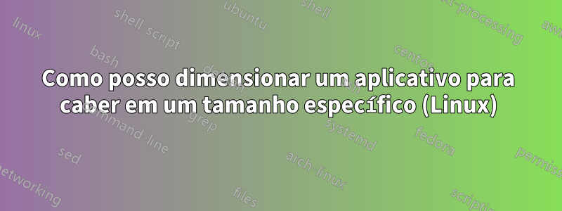 Como posso dimensionar um aplicativo para caber em um tamanho específico (Linux)