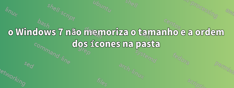 o Windows 7 não memoriza o tamanho e a ordem dos ícones na pasta