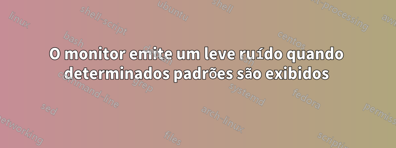 O monitor emite um leve ruído quando determinados padrões são exibidos