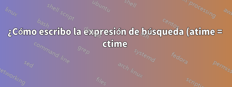 ¿Cómo escribo la expresión de búsqueda (atime = ctime) (tiempo de acceso = tiempo de cambio)?