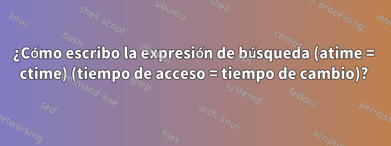 ¿Cómo escribo la expresión de búsqueda (atime = ctime) (tiempo de acceso = tiempo de cambio)?