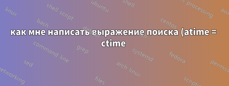 как мне написать выражение поиска (atime = ctime) (время доступа = время изменения)