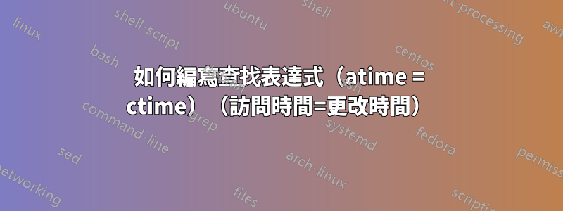 如何編寫查找表達式（atime = ctime）（訪問時間=更改時間）