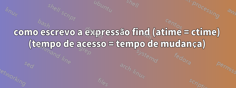 como escrevo a expressão find (atime = ctime) (tempo de acesso = tempo de mudança)