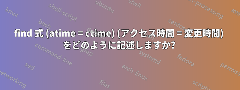 find 式 (atime = ctime) (アクセス時間 = 変更時間) をどのように記述しますか?