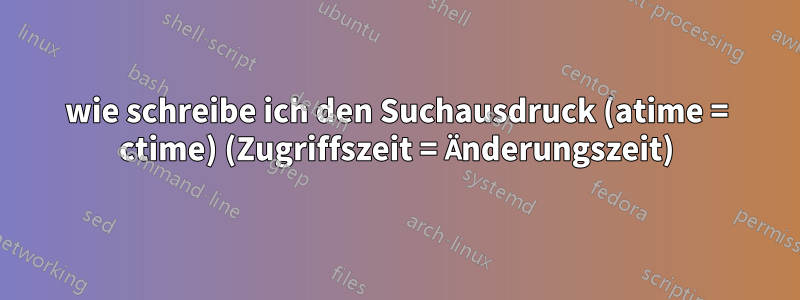 wie schreibe ich den Suchausdruck (atime = ctime) (Zugriffszeit = Änderungszeit)