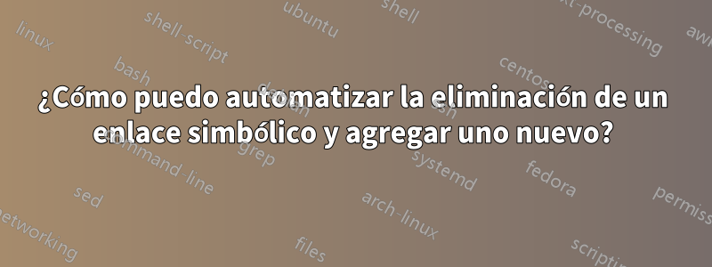 ¿Cómo puedo automatizar la eliminación de un enlace simbólico y agregar uno nuevo?