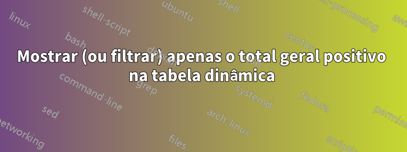 Mostrar (ou filtrar) apenas o total geral positivo na tabela dinâmica