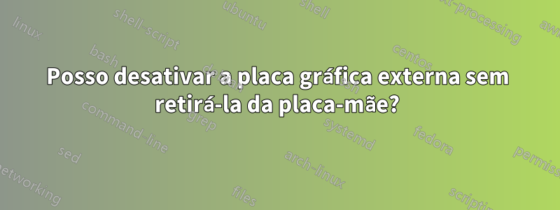 Posso desativar a placa gráfica externa sem retirá-la da placa-mãe?