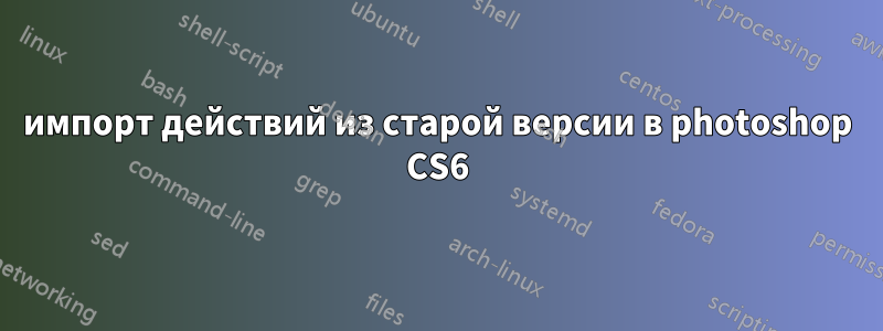 импорт действий из старой версии в photoshop CS6