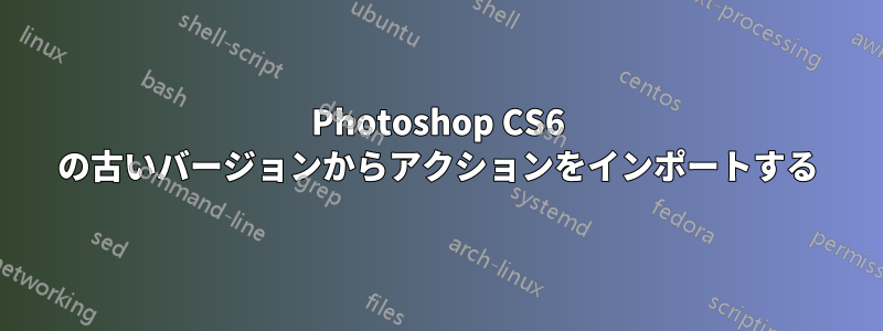 Photoshop CS6 の古いバージョンからアクションをインポートする