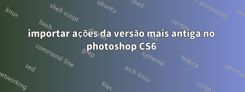 importar ações da versão mais antiga no photoshop CS6