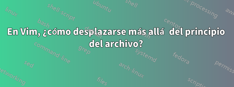 En Vim, ¿cómo desplazarse más allá del principio del archivo?