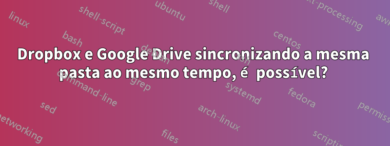 Dropbox e Google Drive sincronizando a mesma pasta ao mesmo tempo, é possível?