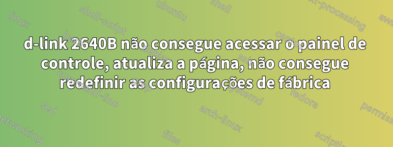 d-link 2640B não consegue acessar o painel de controle, atualiza a página, não consegue redefinir as configurações de fábrica