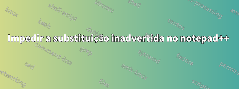 Impedir a substituição inadvertida no notepad++