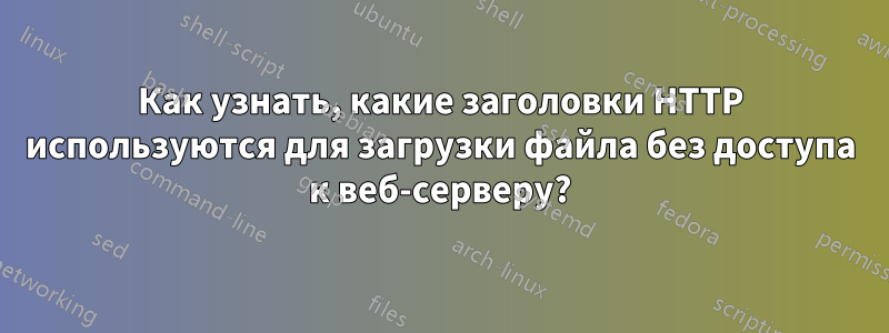Как узнать, какие заголовки HTTP используются для загрузки файла без доступа к веб-серверу?