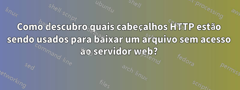 Como descubro quais cabeçalhos HTTP estão sendo usados ​​para baixar um arquivo sem acesso ao servidor web?