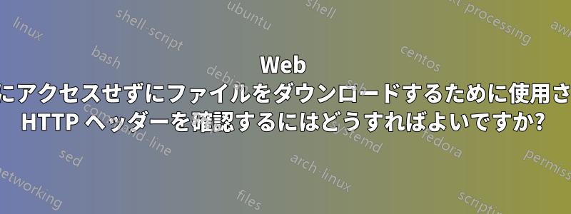Web サーバーにアクセスせずにファイルをダウンロードするために使用されている HTTP ヘッダーを確認するにはどうすればよいですか?