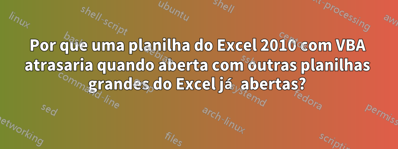 Por que uma planilha do Excel 2010 com VBA atrasaria quando aberta com outras planilhas grandes do Excel já abertas?