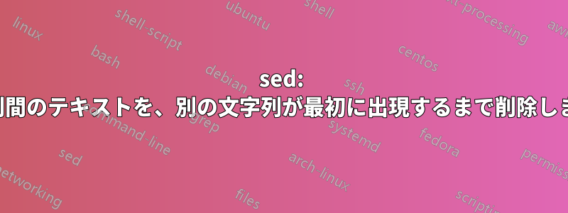 sed: 文字列間のテキストを、別の文字列が最初に出現するまで削除します。