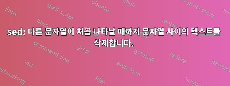 sed: 다른 문자열이 처음 나타날 때까지 문자열 사이의 텍스트를 삭제합니다.
