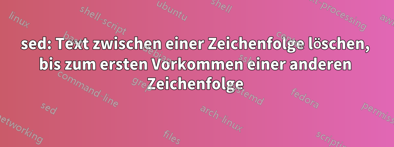 sed: Text zwischen einer Zeichenfolge löschen, bis zum ersten Vorkommen einer anderen Zeichenfolge