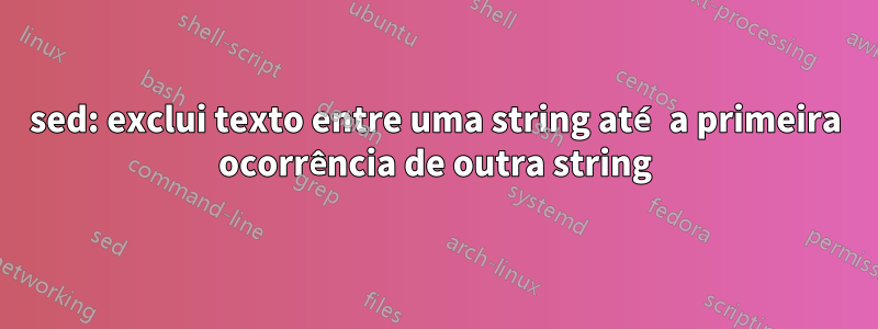 sed: exclui texto entre uma string até a primeira ocorrência de outra string