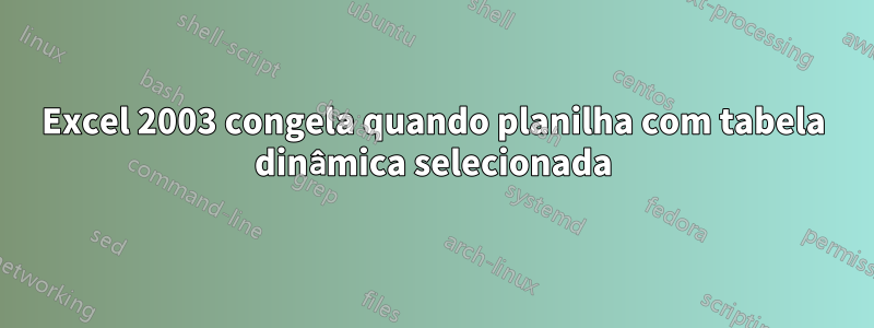 Excel 2003 congela quando planilha com tabela dinâmica selecionada