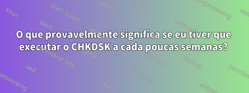 O que provavelmente significa se eu tiver que executar o CHKDSK a cada poucas semanas?