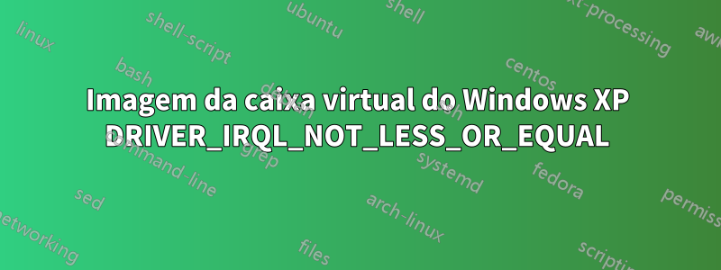 Imagem da caixa virtual do Windows XP DRIVER_IRQL_NOT_LESS_OR_EQUAL