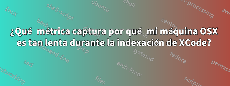 ¿Qué métrica captura por qué mi máquina OSX es tan lenta durante la indexación de XCode?