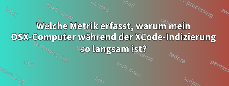 Welche Metrik erfasst, warum mein OSX-Computer während der XCode-Indizierung so langsam ist?