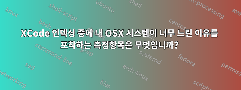 XCode 인덱싱 중에 내 OSX 시스템이 너무 느린 이유를 포착하는 측정항목은 무엇입니까?