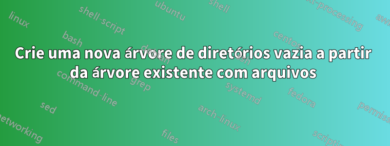 Crie uma nova árvore de diretórios vazia a partir da árvore existente com arquivos