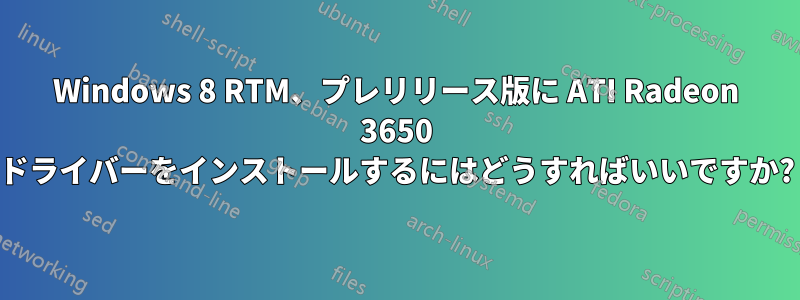 Windows 8 RTM、プレリリース版に ATI Radeon 3650 ドライバーをインストールするにはどうすればいいですか?