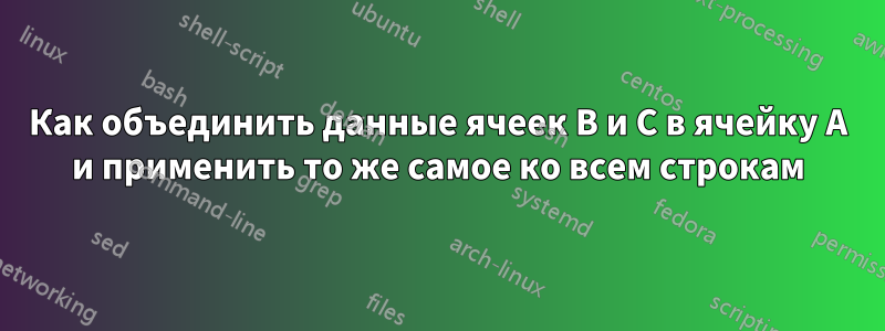 Как объединить данные ячеек B и C в ячейку A и применить то же самое ко всем строкам